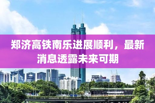 郑济高铁南乐进展顺利，最新消息透露未来可期