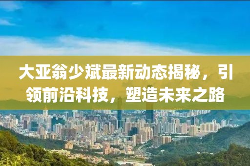 大亚翁少斌最新动态揭秘，引领前沿科技，塑造未来之路