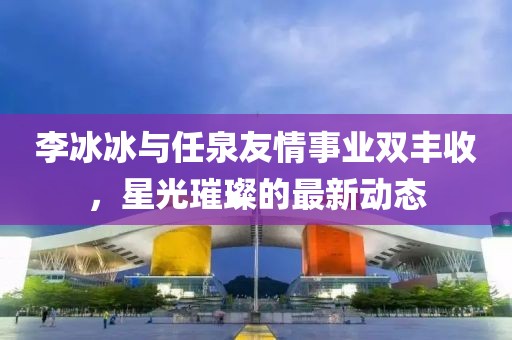 李冰冰与任泉友情事业双丰收，星光璀璨的最新动态