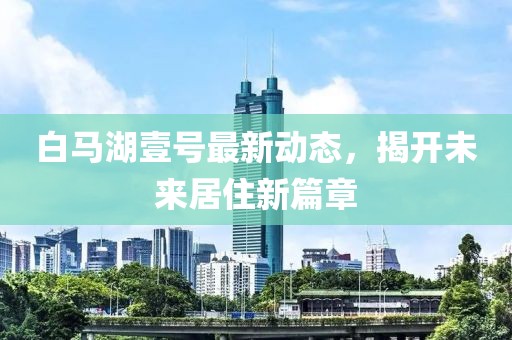 白马湖壹号最新动态，揭开未来居住新篇章