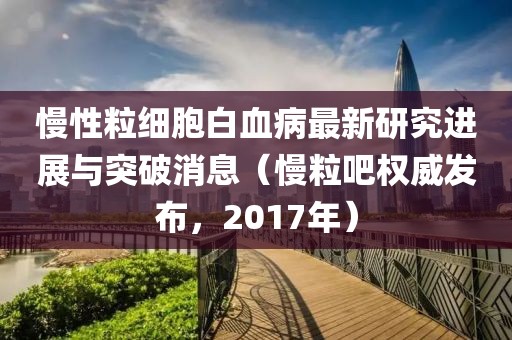 慢性粒细胞白血病最新研究进展与突破消息（慢粒吧权威发布，2017年）