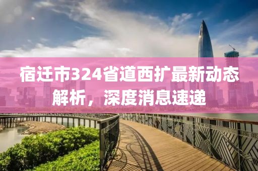 宿迁市324省道西扩最新动态解析，深度消息速递