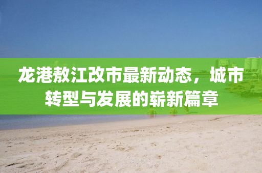 龙港敖江改市最新动态，城市转型与发展的崭新篇章