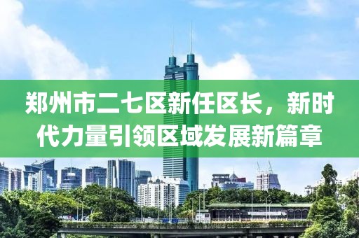 郑州市二七区新任区长，新时代力量引领区域发展新篇章