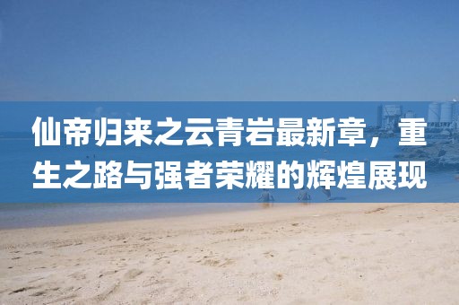 仙帝归来之云青岩最新章，重生之路与强者荣耀的辉煌展现