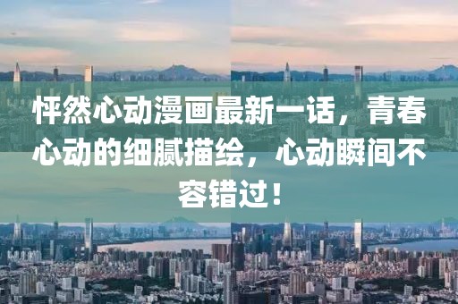 怦然心动漫画最新一话，青春心动的细腻描绘，心动瞬间不容错过！