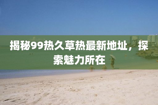 揭秘99热久草热最新地址，探索魅力所在