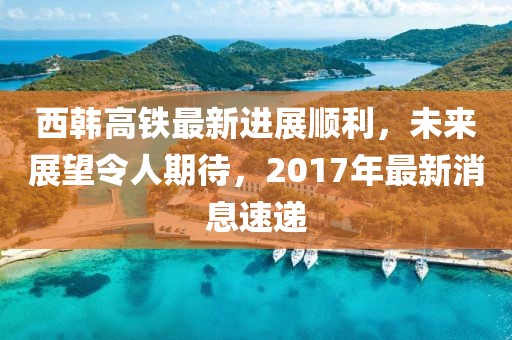 西韩高铁最新进展顺利，未来展望令人期待，2017年最新消息速递