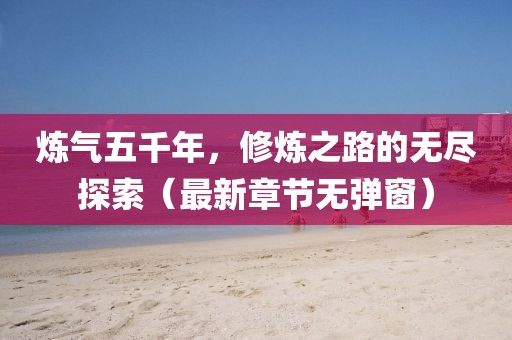 炼气五千年，修炼之路的无尽探索（最新章节无弹窗）