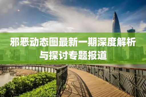 邪恶动态图最新一期深度解析与探讨专题报道