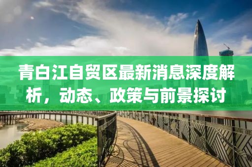 青白江自贸区最新消息深度解析，动态、政策与前景探讨