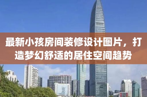 最新小孩房间装修设计图片，打造梦幻舒适的居住空间趋势