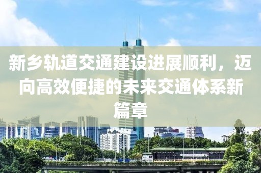 新乡轨道交通建设进展顺利，迈向高效便捷的未来交通体系新篇章