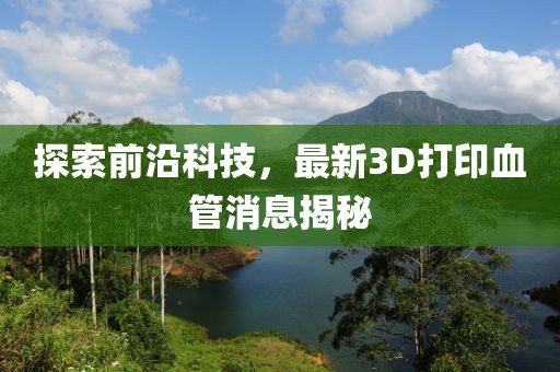 探索前沿科技，最新3D打印血管消息揭秘