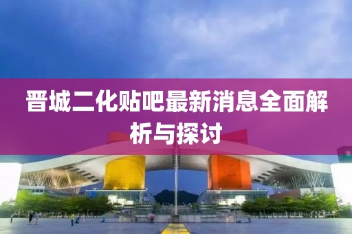 晋城二化贴吧最新消息全面解析与探讨