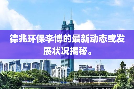 德兆环保李博的最新动态或发展状况揭秘。