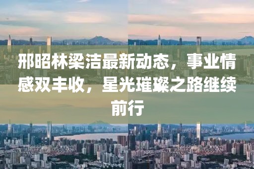 邢昭林梁洁最新动态，事业情感双丰收，星光璀璨之路继续前行