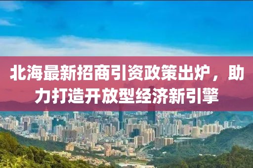 北海最新招商引资政策出炉，助力打造开放型经济新引擎