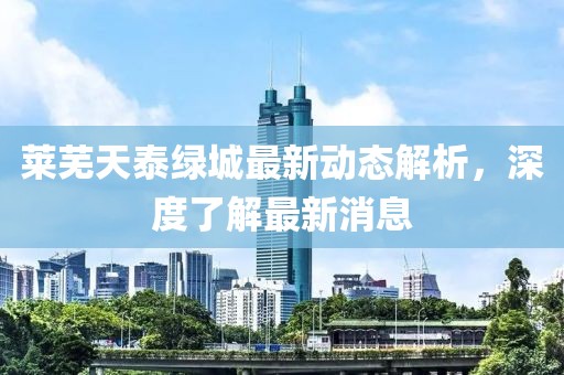 莱芜天泰绿城最新动态解析，深度了解最新消息