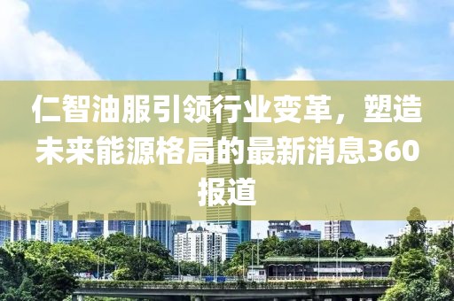 仁智油服引领行业变革，塑造未来能源格局的最新消息360报道