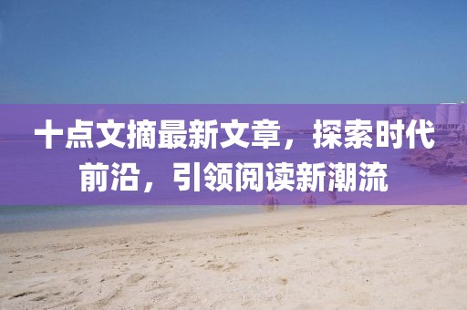 十点文摘最新文章，探索时代前沿，引领阅读新潮流