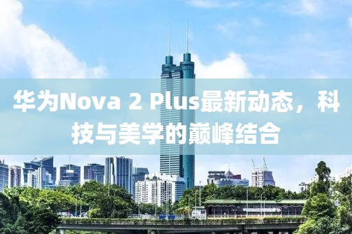 华为Nova 2 Plus最新动态，科技与美学的巅峰结合