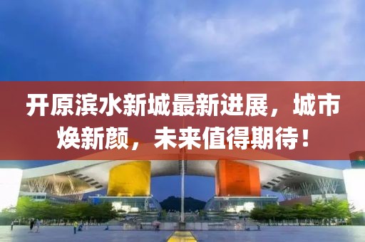 开原滨水新城最新进展，城市焕新颜，未来值得期待！