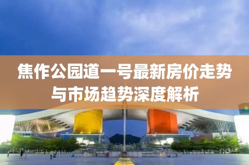焦作公园道一号最新房价走势与市场趋势深度解析