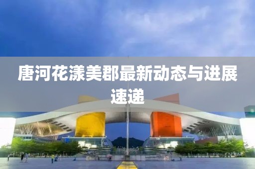 唐河花漾美郡最新动态与进展速递