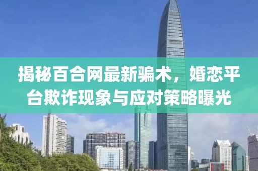 揭秘百合网最新骗术，婚恋平台欺诈现象与应对策略曝光