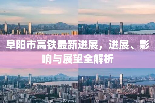 阜阳市高铁最新进展，进展、影响与展望全解析
