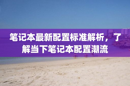 笔记本最新配置标准解析，了解当下笔记本配置潮流