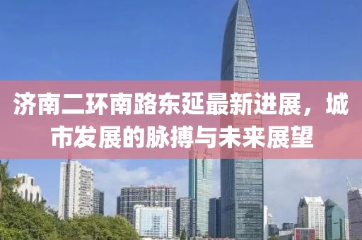济南二环南路东延最新进展，城市发展的脉搏与未来展望
