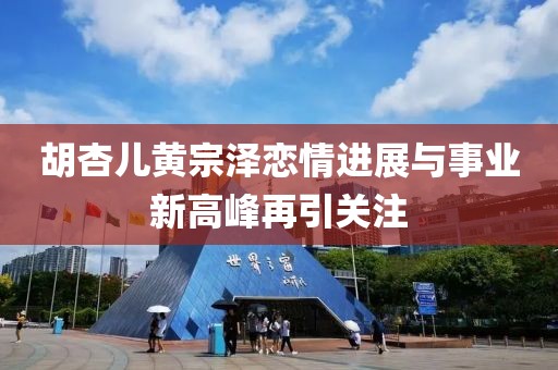 胡杏儿黄宗泽恋情进展与事业新高峰再引关注
