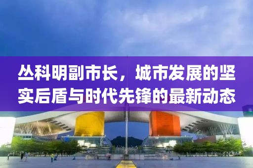 丛科明副市长，城市发展的坚实后盾与时代先锋的最新动态