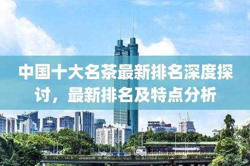 中国十大名茶最新排名深度探讨，最新排名及特点分析