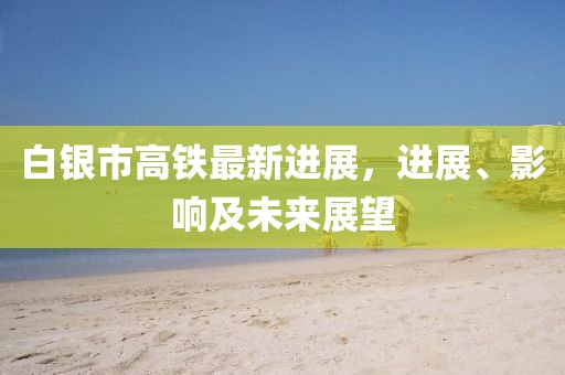 白银市高铁最新进展，进展、影响及未来展望