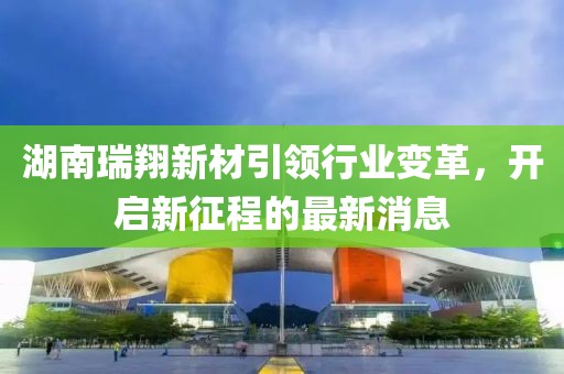 湖南瑞翔新材引领行业变革，开启新征程的最新消息