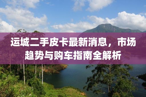 运城二手皮卡最新消息，市场趋势与购车指南全解析