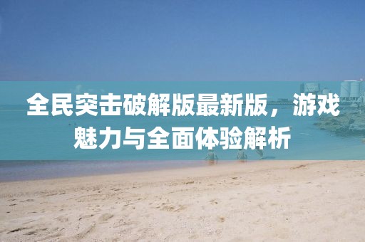 全民突击破解版最新版，游戏魅力与全面体验解析