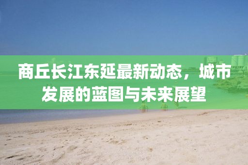商丘长江东延最新动态，城市发展的蓝图与未来展望