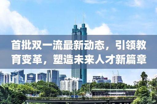 首批双一流最新动态，引领教育变革，塑造未来人才新篇章