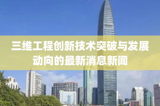 三维工程创新技术突破与发展动向的最新消息新闻