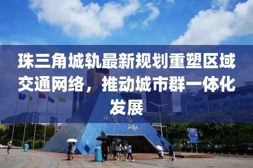 珠三角城轨最新规划重塑区域交通网络，推动城市群一体化发展