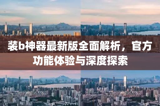 装b神器最新版全面解析，官方功能体验与深度探索