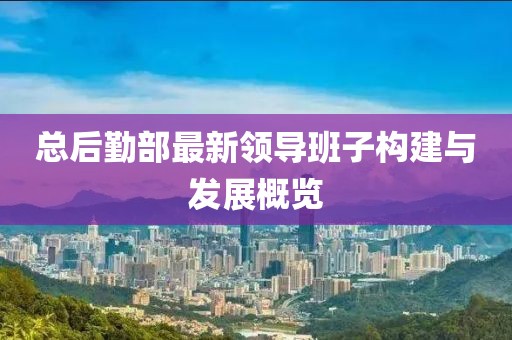 总后勤部最新领导班子构建与发展概览