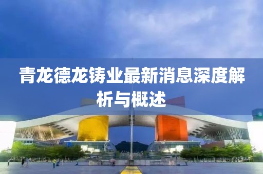 青龙德龙铸业最新消息深度解析与概述