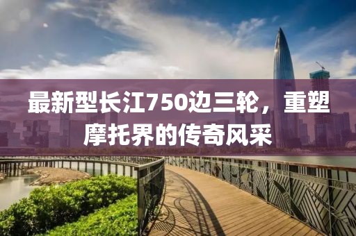 最新型长江750边三轮，重塑摩托界的传奇风采
