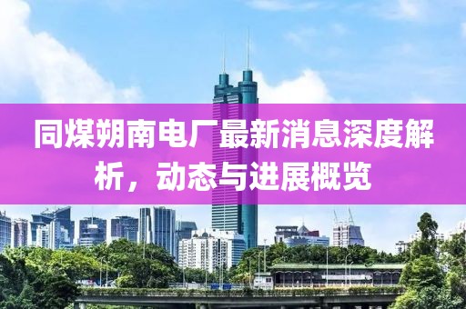 同煤朔南电厂最新消息深度解析，动态与进展概览