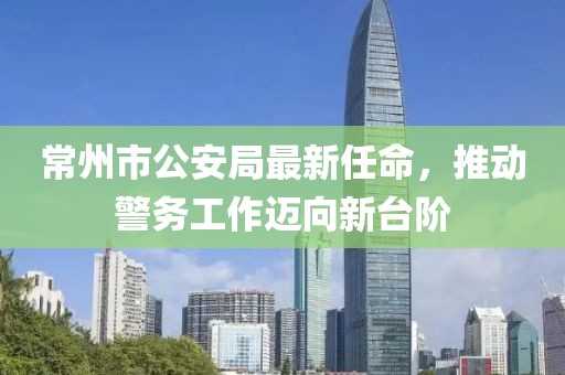常州市公安局最新任命，推动警务工作迈向新台阶